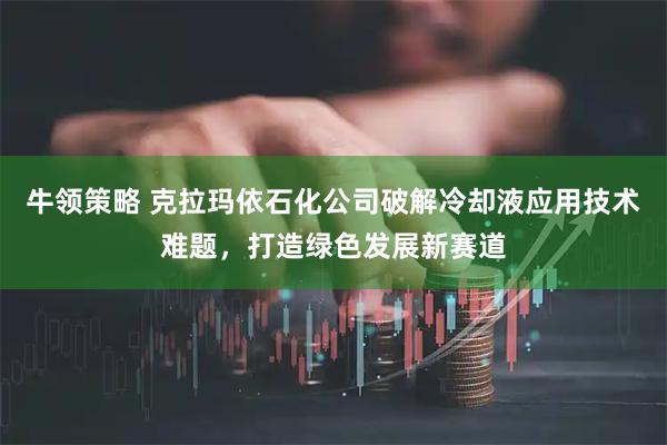 牛领策略 克拉玛依石化公司破解冷却液应用技术难题，打造绿色发展新赛道