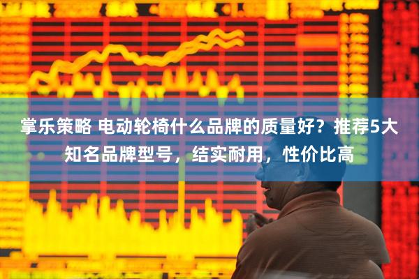 掌乐策略 电动轮椅什么品牌的质量好？推荐5大知名品牌型号，结实耐用，性价比高
