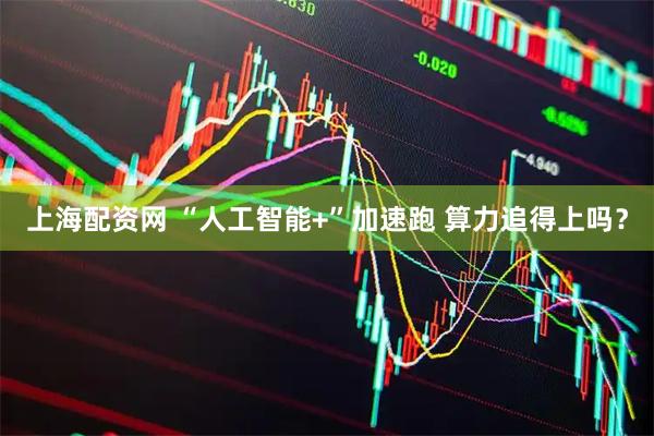 上海配资网 “人工智能+”加速跑 算力追得上吗？