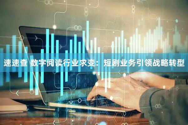 速速查 数字阅读行业求变：短剧业务引领战略转型
