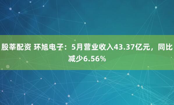 股莘配资 环旭电子：5月营业收入43.37亿元，同比减少6.56%