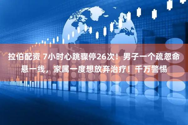 拉伯配资 7小时心跳骤停26次!男子一个疏忽命悬一线,家属一度想放弃治疗!千万警惕