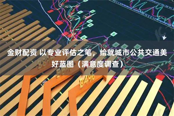 金财配资 以专业评估之笔,绘就城市公共交通美好蓝图(满意度调查)