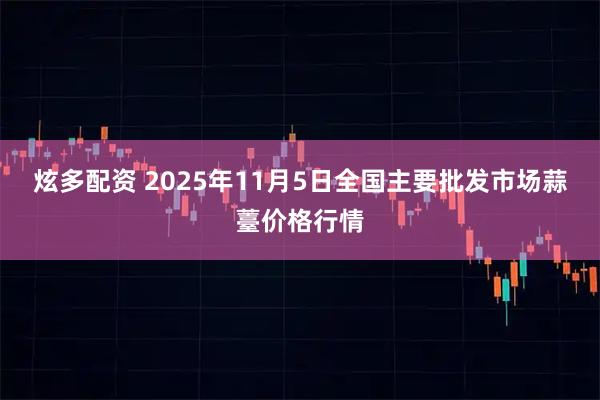 炫多配资 2025年11月5日全国主要批发市场蒜薹价格行情