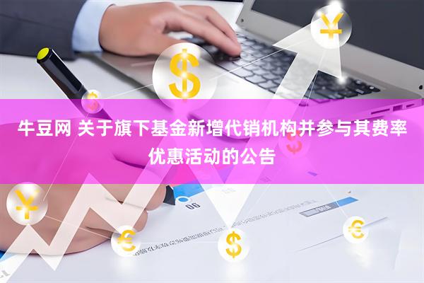 牛豆网 关于旗下基金新增代销机构并参与其费率优惠活动的公告