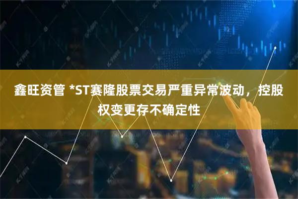 鑫旺资管 *ST赛隆股票交易严重异常波动,控股权变更存不确定性