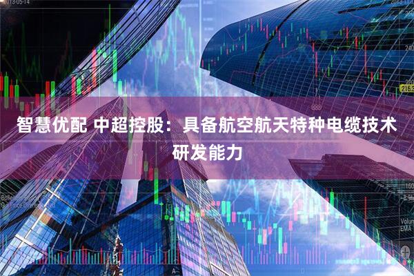智慧优配 中超控股：具备航空航天特种电缆技术研发能力