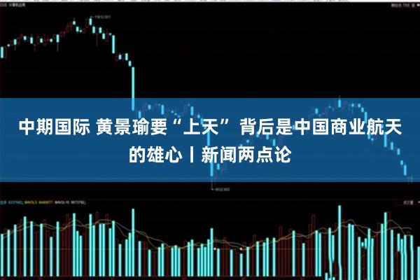 中期国际 黄景瑜要“上天” 背后是中国商业航天的雄心丨新闻两点论