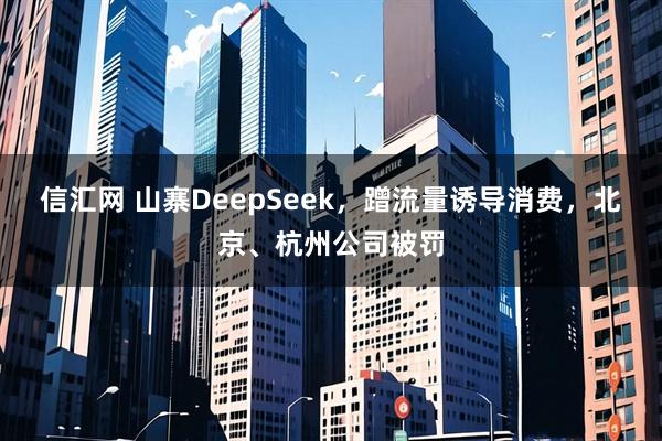 信汇网 山寨DeepSeek，蹭流量诱导消费，北京、杭州公司被罚