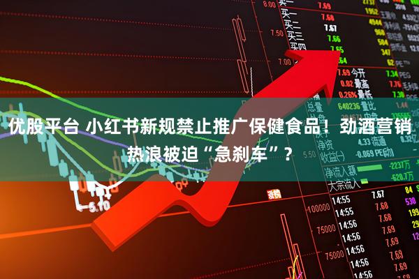 优股平台 小红书新规禁止推广保健食品！劲酒营销热浪被迫“急刹车”？