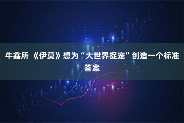 牛鑫所 《伊莫》想为“大世界捉宠”创造一个标准答案