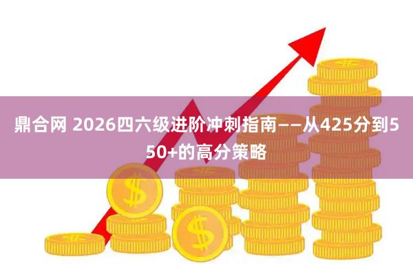 鼎合网 2026四六级进阶冲刺指南——从425分到550+的高分策略
