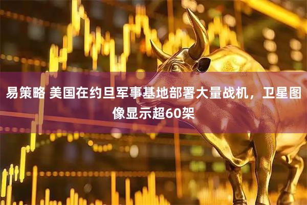 易策略 美国在约旦军事基地部署大量战机，卫星图像显示超60架