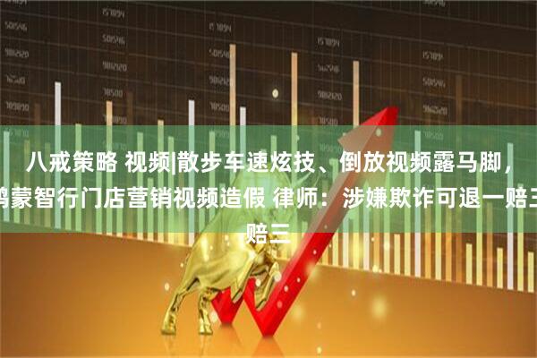 八戒策略 视频|散步车速炫技、倒放视频露马脚，鸿蒙智行门店营销视频造假 律师：涉嫌欺诈可退一赔三