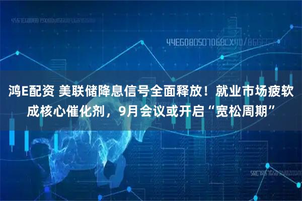 鸿E配资 美联储降息信号全面释放！就业市场疲软成核心催化剂，9月会议或开启“宽松周期”