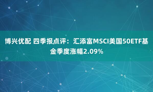 博兴优配 四季报点评：汇添富MSCI美国50ETF基金季度涨幅2.09%